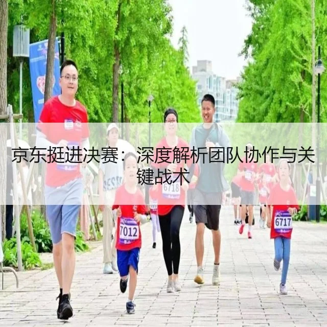 京东挺进决赛：深度解析团队协作与关键战术